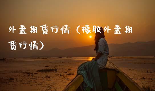外盘期货行情（橡胶外盘期货行情）_https://www.boyangwujin.com_期货直播间_第1张
