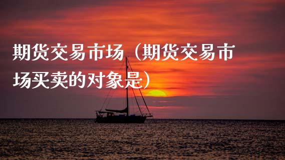 期货交易市场（期货交易市场买卖的对象是）_https://www.boyangwujin.com_原油期货_第1张