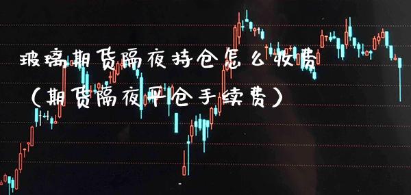 玻璃期货隔夜持仓怎么收费（期货隔夜平仓手续费）_https://www.boyangwujin.com_原油期货_第1张