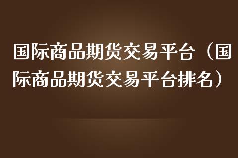 国际商品期货交易平台（国际商品期货交易平台排名）_https://www.boyangwujin.com_期货直播间_第1张