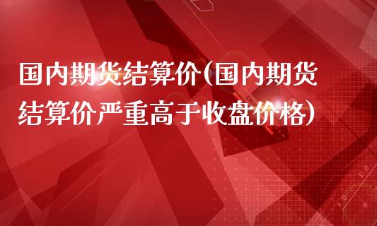 国内期货结算价(国内期货结算价严重高于收盘价格)