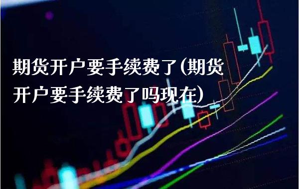 期货开户要手续费了(期货开户要手续费了吗现在)_https://www.boyangwujin.com_期货直播间_第1张