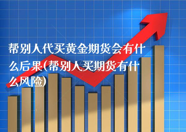 帮别人代买黄金期货会有什么后果(帮别人买期货有什么风险)_https://www.boyangwujin.com_期货直播间_第1张
