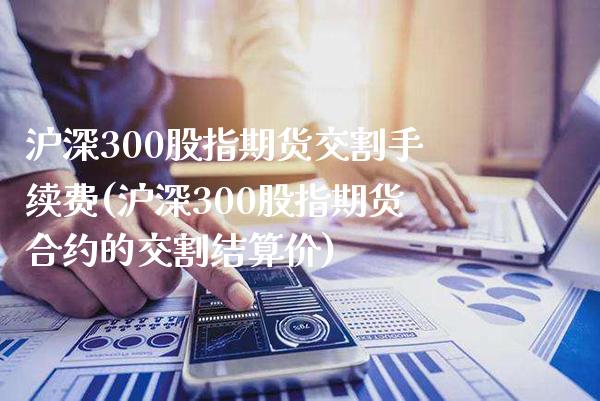 沪深300股指期货交割手续费(沪深300股指期货合约的交割结算价)_https://www.boyangwujin.com_内盘期货_第1张