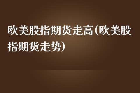 欧美股指期货走高(欧美股指期货走势)