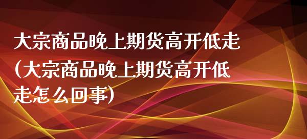 大宗商品晚上期货高开低走(大宗商品晚上期货高开低走怎么回事)_https://www.boyangwujin.com_原油直播间_第1张