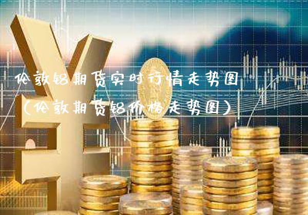伦敦铝期货实时行情走势图（伦敦期货铝价格走势图）