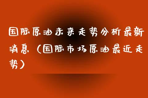 国际原油未来走势分析最新消息（国际市场原油最近走势）_https://www.boyangwujin.com_期货直播间_第1张