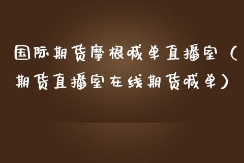 国际期货摩根喊单直播室（期货直播室在线期货喊单）