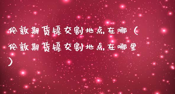 伦敦期货镍交割地点在哪（伦敦期货镍交割地点在哪里）_https://www.boyangwujin.com_期货直播间_第1张
