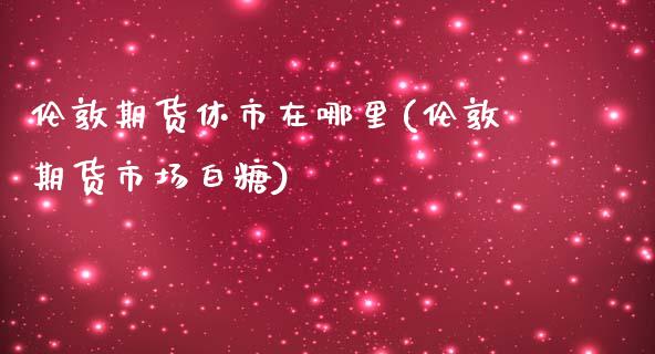 伦敦期货休市在哪里(伦敦期货市场白糖)
