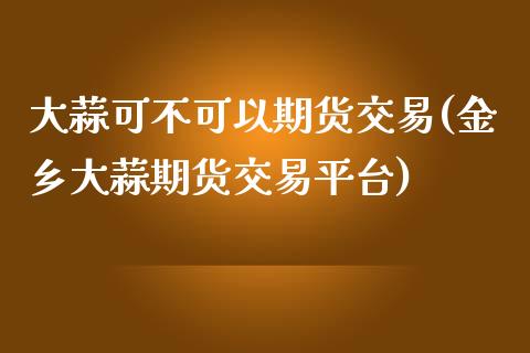 大蒜可不可以期货交易(金乡大蒜期货交易平台)_https://www.boyangwujin.com_期货直播间_第1张