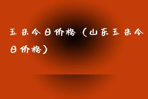 玉米今日价格（山东玉米今日价格）_https://www.boyangwujin.com_期货直播间_第1张