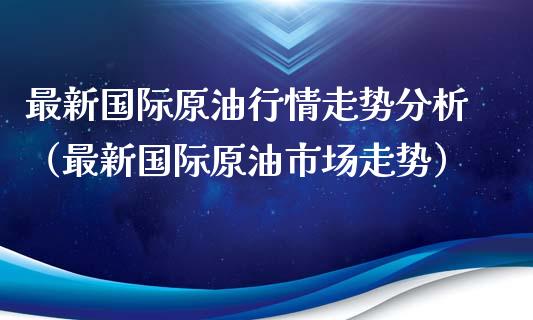 最新国际原油行情走势分析（最新国际原油市场走势）_https://www.boyangwujin.com_期货直播间_第1张