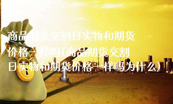 商品期货交割日实物和期货价格一样吗(商品期货交割日实物和期货价格一样吗为什么)