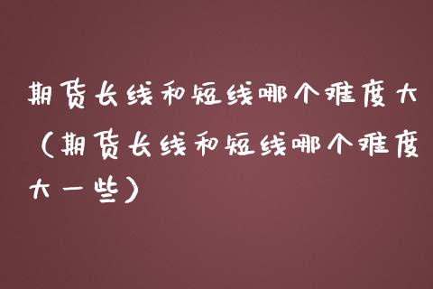期货长线和短线哪个难度大（期货长线和短线哪个难度大一些）_https://www.boyangwujin.com_期货直播间_第1张