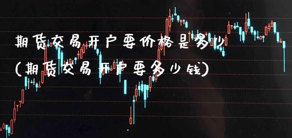 期货交易开户要价格是多少(期货交易开户要多少钱)_https://www.boyangwujin.com_期货直播间_第1张
