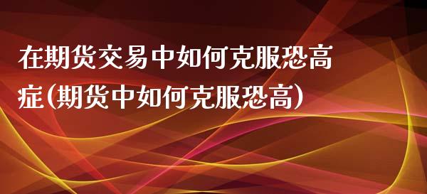 在期货交易中如何克服恐高症(期货中如何克服恐高)