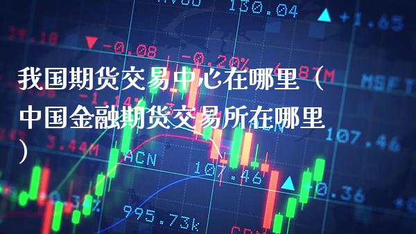 我国期货交易中心在哪里（中国金融期货交易所在哪里）_https://www.boyangwujin.com_期货直播间_第1张