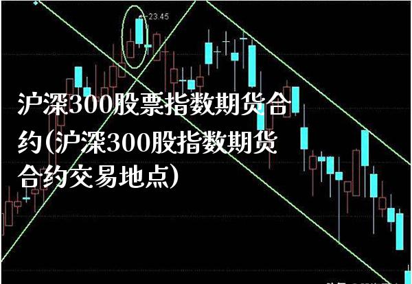 沪深300股票指数期货合约(沪深300股指数期货合约交易地点)