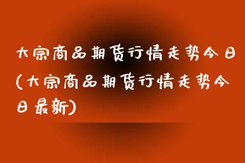 大宗商品期货行情走势今日(大宗商品期货行情走势今日最新)