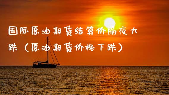 国际原油期货结算价隔夜大跌（原油期货价格下跌）