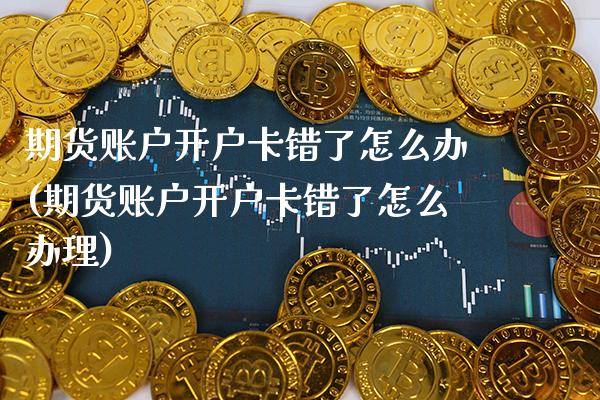 期货账户开户卡错了怎么办(期货账户开户卡错了怎么办理)_https://www.boyangwujin.com_期货直播间_第1张