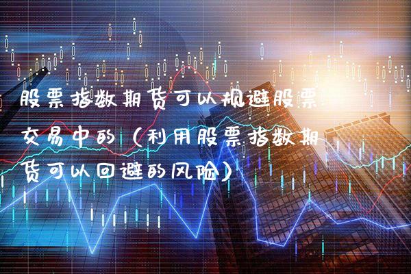 股票指数期货可以规避股票交易中的（利用股票指数期货可以回避的风险）_https://www.boyangwujin.com_期货直播间_第1张