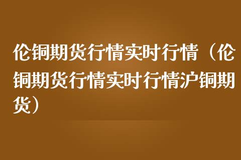 伦铜期货行情实时行情（伦铜期货行情实时行情沪铜期货）