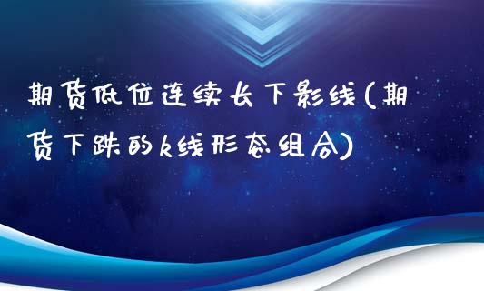 期货低位连续长下影线(期货下跌的k线形态组合)_https://www.boyangwujin.com_期货直播间_第1张