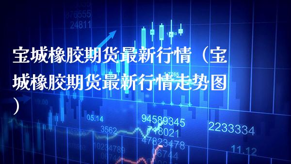 宝城橡胶期货最新行情（宝城橡胶期货最新行情走势图）