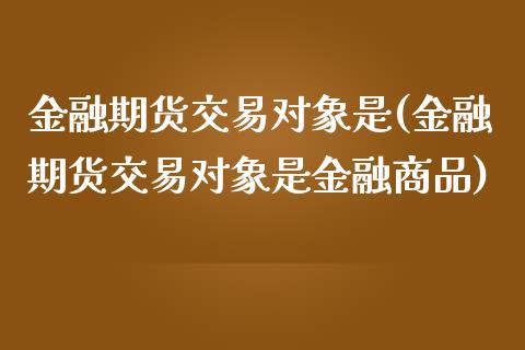 金融期货交易对象是(金融期货交易对象是金融商品)